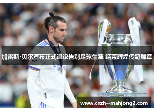 加雷斯·贝尔宣布正式退役告别足球生涯 结束辉煌传奇篇章 加雷斯·贝尔宣布正式退役告别足球生涯 结束辉煌传奇篇章